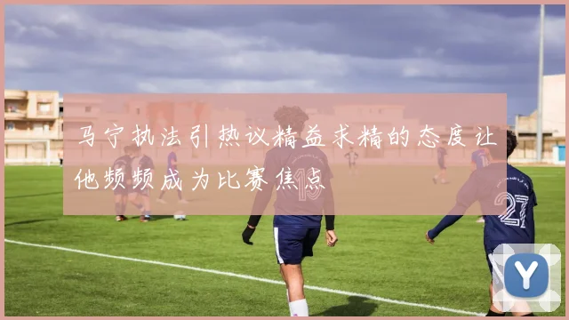 马宁执法引热议精益求精的态度让他频频成为比赛焦点
