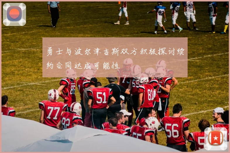 勇士与波尔津吉斯双方积极探讨续约合同达成可能性