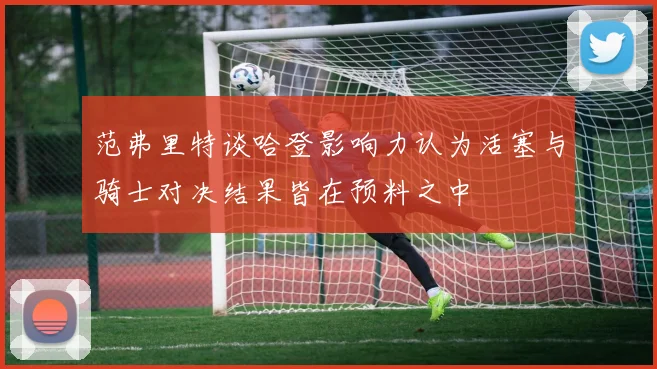 范弗里特谈哈登影响力认为活塞与骑士对决结果皆在预料之中