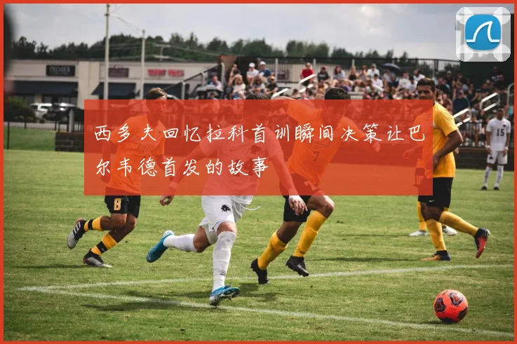 西多夫回忆拉科首训瞬间决策让巴尔韦德首发的故事