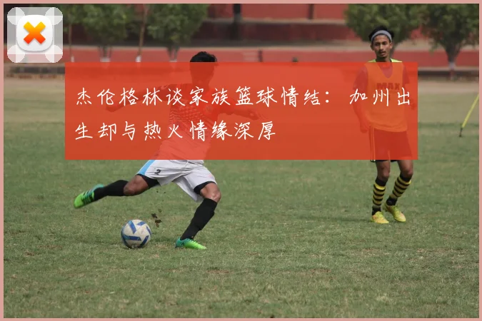 杰伦格林谈家族篮球情结：加州出生却与热火情缘深厚