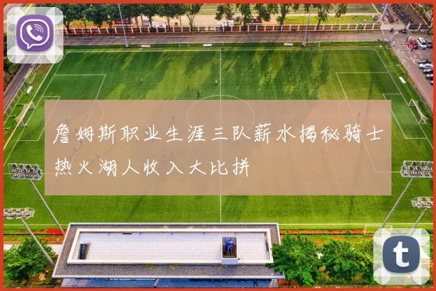詹姆斯职业生涯三队薪水揭秘骑士热火湖人收入大比拼