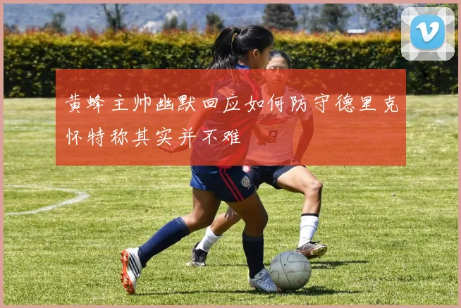 黄蜂主帅幽默回应如何防守德里克怀特称其实并不难