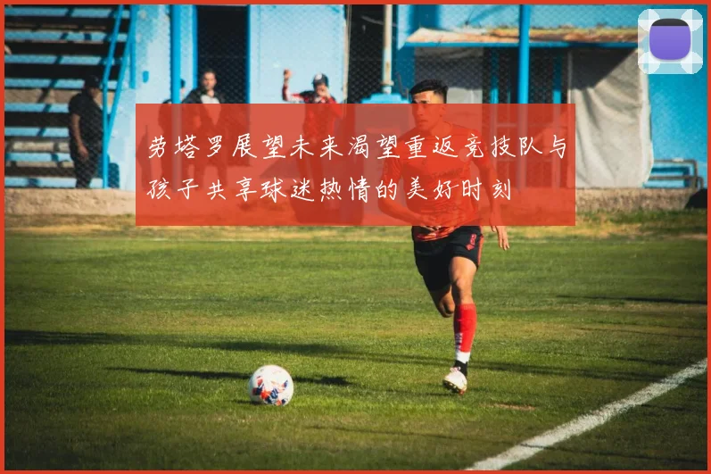 劳塔罗展望未来渴望重返竞技队与孩子共享球迷热情的美好时刻