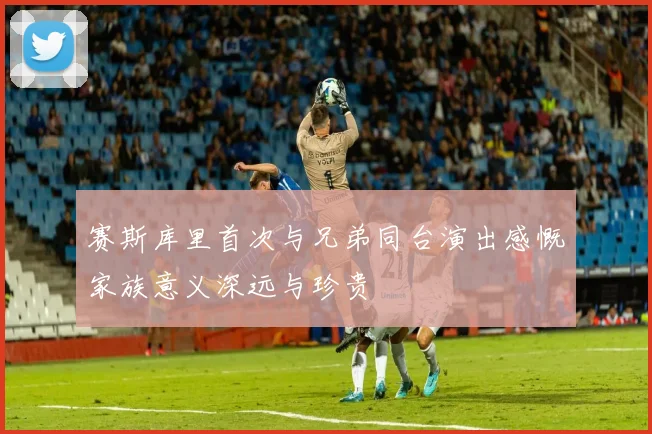 赛斯库里首次与兄弟同台演出感慨家族意义深远与珍贵