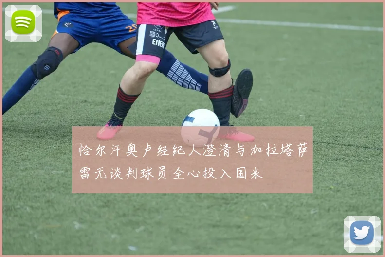 恰尔汗奥卢经纪人澄清与加拉塔萨雷无谈判球员全心投入国米