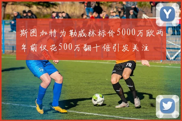 斯图加特为勒威林标价5000万欧两年前仅花500万翻十倍引发关注