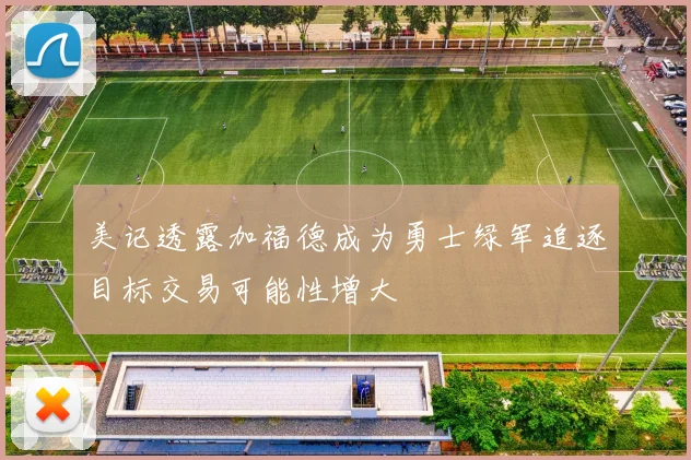 美记透露加福德成为勇士绿军追逐目标交易可能性增大