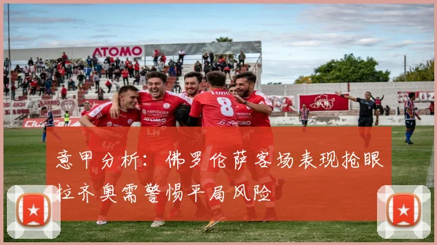 意甲分析：佛罗伦萨客场表现抢眼拉齐奥需警惕平局风险