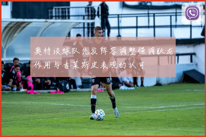 奥特谈球队先发阵容调整强调狄龙作用与吉莱斯皮表现的认可