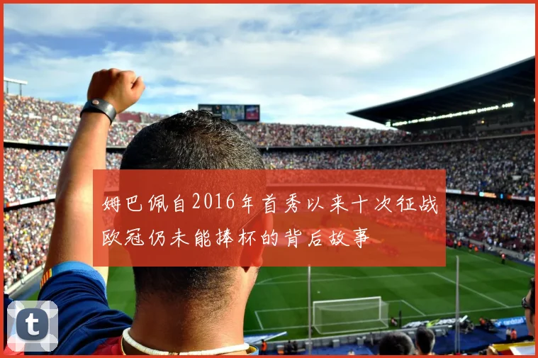 姆巴佩自2016年首秀以来十次征战欧冠仍未能捧杯的背后故事