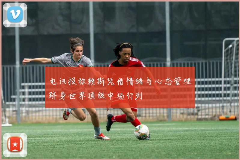 电讯报称赖斯凭借情绪与心态管理跻身世界顶级中场行列