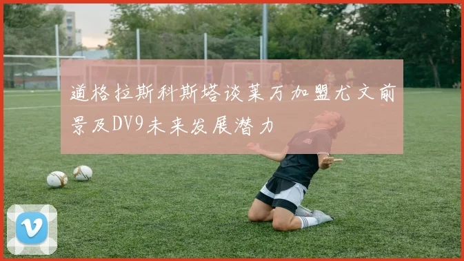 道格拉斯科斯塔谈莱万加盟尤文前景及DV9未来发展潜力