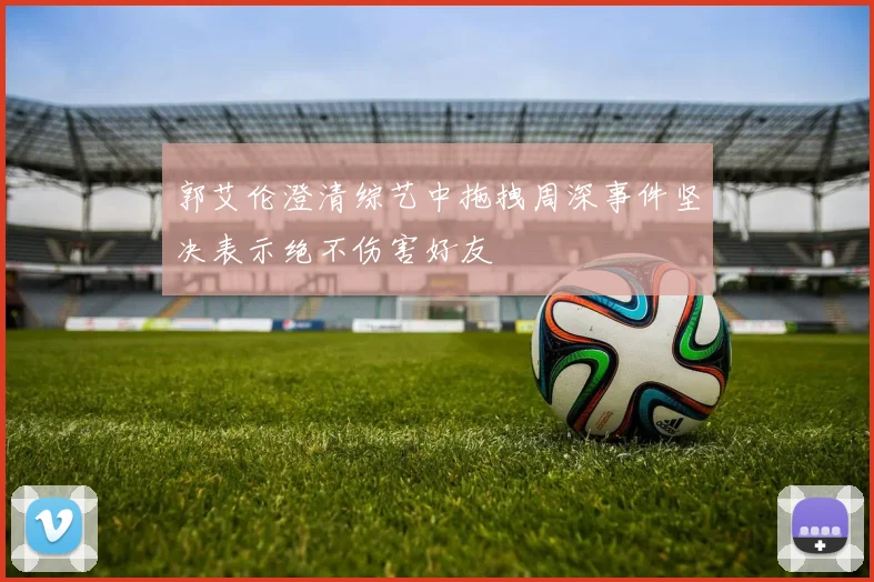 郭艾伦澄清综艺中拖拽周深事件坚决表示绝不伤害好友