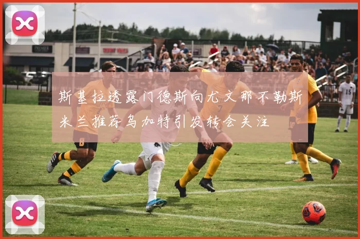 斯基拉透露门德斯向尤文那不勒斯米兰推荐乌加特引发转会关注