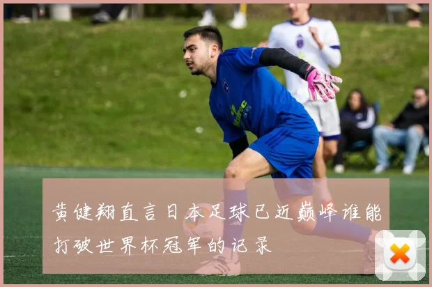 黄健翔直言日本足球已近巅峰谁能打破世界杯冠军的记录