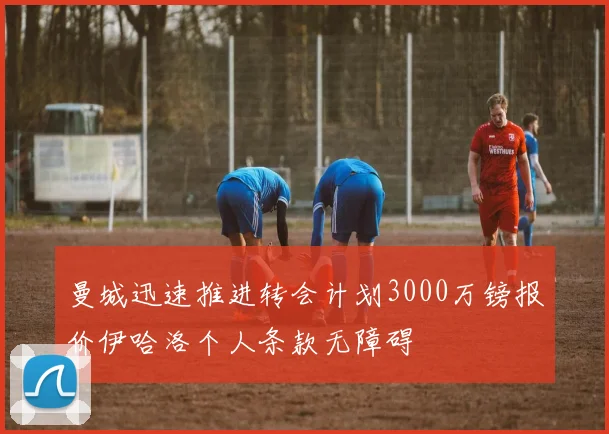 曼城迅速推进转会计划3000万镑报价伊哈洛个人条款无障碍