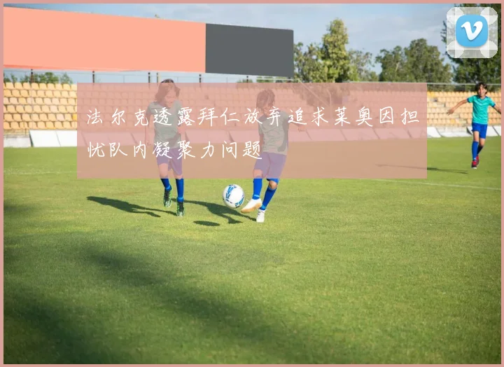 法尔克透露拜仁放弃追求莱奥因担忧队内凝聚力问题