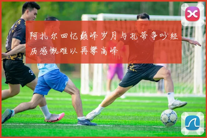 阿扎尔回忆巅峰岁月与孔蒂争吵经历感慨难以再攀高峰