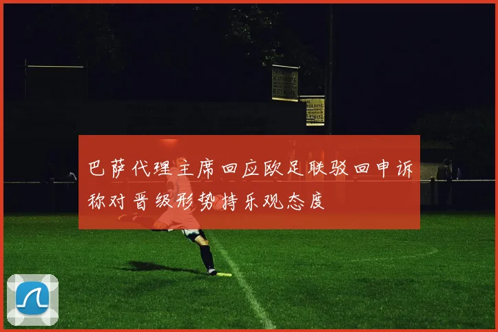 巴萨代理主席回应欧足联驳回申诉称对晋级形势持乐观态度