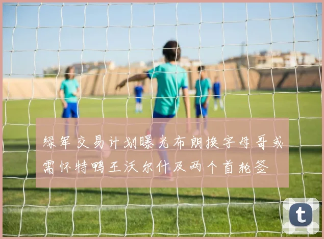 绿军交易计划曝光布朗换字母哥或需怀特鸭王沃尔什及两个首轮签