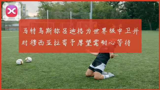 马特乌斯称吕迪格为世界级中卫并对穆西亚拉寄予厚望需耐心等待