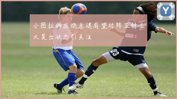 小图拉姆发烧未退有望对阵亚特兰大复出状态引关注