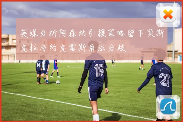英媒分析阿森纳引援策略留下莫斯克拉与约克雷斯看法分歧